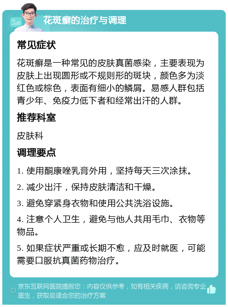 花斑癣的治疗与调理 常见症状 花斑癣是一种常见的皮肤真菌感染，主要表现为皮肤上出现圆形或不规则形的斑块，颜色多为淡红色或棕色，表面有细小的鳞屑。易感人群包括青少年、免疫力低下者和经常出汗的人群。 推荐科室 皮肤科 调理要点 1. 使用酮康唑乳膏外用，坚持每天三次涂抹。 2. 减少出汗，保持皮肤清洁和干燥。 3. 避免穿紧身衣物和使用公共洗浴设施。 4. 注意个人卫生，避免与他人共用毛巾、衣物等物品。 5. 如果症状严重或长期不愈，应及时就医，可能需要口服抗真菌药物治疗。