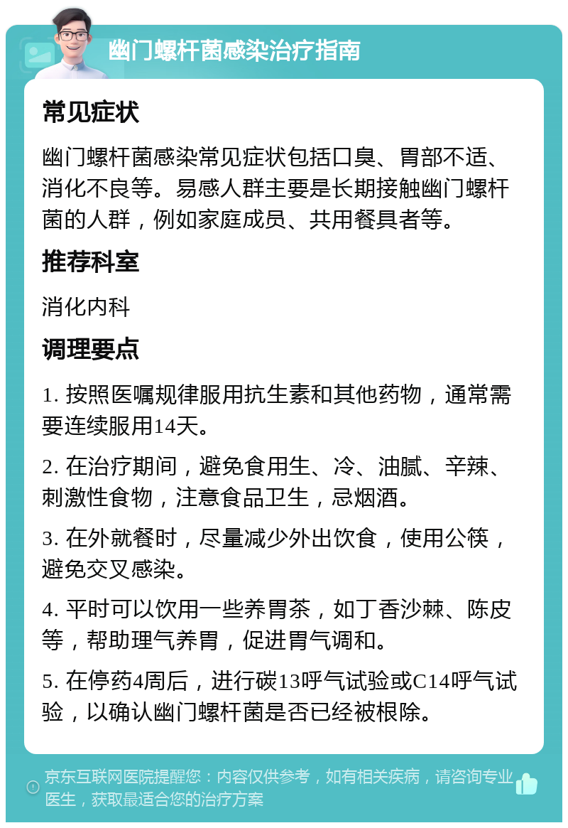 幽门螺杆菌感染治疗指南 常见症状 幽门螺杆菌感染常见症状包括口臭、胃部不适、消化不良等。易感人群主要是长期接触幽门螺杆菌的人群，例如家庭成员、共用餐具者等。 推荐科室 消化内科 调理要点 1. 按照医嘱规律服用抗生素和其他药物，通常需要连续服用14天。 2. 在治疗期间，避免食用生、冷、油腻、辛辣、刺激性食物，注意食品卫生，忌烟酒。 3. 在外就餐时，尽量减少外出饮食，使用公筷，避免交叉感染。 4. 平时可以饮用一些养胃茶，如丁香沙棘、陈皮等，帮助理气养胃，促进胃气调和。 5. 在停药4周后，进行碳13呼气试验或C14呼气试验，以确认幽门螺杆菌是否已经被根除。