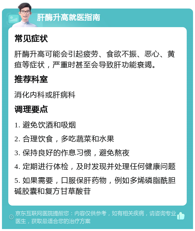 肝酶升高就医指南 常见症状 肝酶升高可能会引起疲劳、食欲不振、恶心、黄疸等症状，严重时甚至会导致肝功能衰竭。 推荐科室 消化内科或肝病科 调理要点 1. 避免饮酒和吸烟 2. 合理饮食，多吃蔬菜和水果 3. 保持良好的作息习惯，避免熬夜 4. 定期进行体检，及时发现并处理任何健康问题 5. 如果需要，口服保肝药物，例如多烯磷脂酰胆碱胶囊和复方甘草酸苷