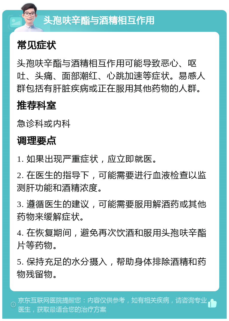 头孢呋辛酯与酒精相互作用 常见症状 头孢呋辛酯与酒精相互作用可能导致恶心、呕吐、头痛、面部潮红、心跳加速等症状。易感人群包括有肝脏疾病或正在服用其他药物的人群。 推荐科室 急诊科或内科 调理要点 1. 如果出现严重症状，应立即就医。 2. 在医生的指导下，可能需要进行血液检查以监测肝功能和酒精浓度。 3. 遵循医生的建议，可能需要服用解酒药或其他药物来缓解症状。 4. 在恢复期间，避免再次饮酒和服用头孢呋辛酯片等药物。 5. 保持充足的水分摄入，帮助身体排除酒精和药物残留物。