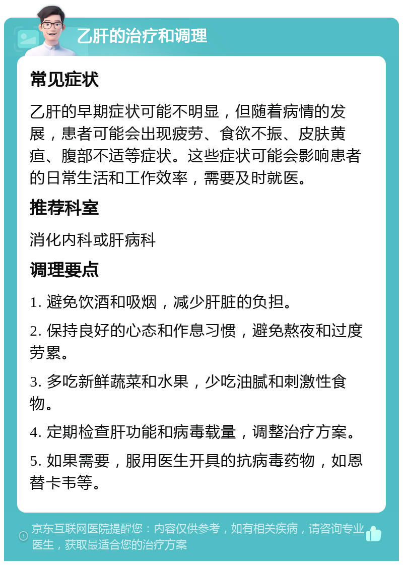 乙肝的治疗和调理 常见症状 乙肝的早期症状可能不明显，但随着病情的发展，患者可能会出现疲劳、食欲不振、皮肤黄疸、腹部不适等症状。这些症状可能会影响患者的日常生活和工作效率，需要及时就医。 推荐科室 消化内科或肝病科 调理要点 1. 避免饮酒和吸烟，减少肝脏的负担。 2. 保持良好的心态和作息习惯，避免熬夜和过度劳累。 3. 多吃新鲜蔬菜和水果，少吃油腻和刺激性食物。 4. 定期检查肝功能和病毒载量，调整治疗方案。 5. 如果需要，服用医生开具的抗病毒药物，如恩替卡韦等。