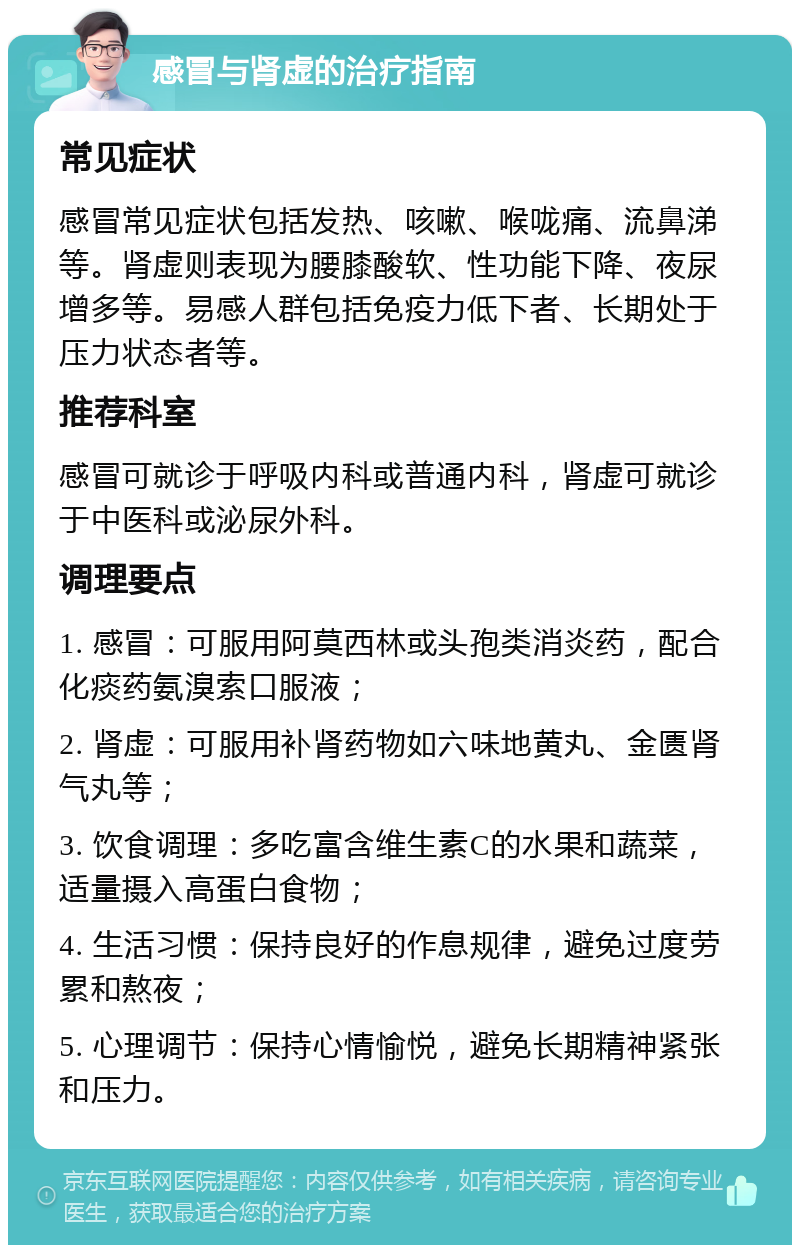 感冒与肾虚的治疗指南 常见症状 感冒常见症状包括发热、咳嗽、喉咙痛、流鼻涕等。肾虚则表现为腰膝酸软、性功能下降、夜尿增多等。易感人群包括免疫力低下者、长期处于压力状态者等。 推荐科室 感冒可就诊于呼吸内科或普通内科，肾虚可就诊于中医科或泌尿外科。 调理要点 1. 感冒：可服用阿莫西林或头孢类消炎药，配合化痰药氨溴索口服液； 2. 肾虚：可服用补肾药物如六味地黄丸、金匮肾气丸等； 3. 饮食调理：多吃富含维生素C的水果和蔬菜，适量摄入高蛋白食物； 4. 生活习惯：保持良好的作息规律，避免过度劳累和熬夜； 5. 心理调节：保持心情愉悦，避免长期精神紧张和压力。