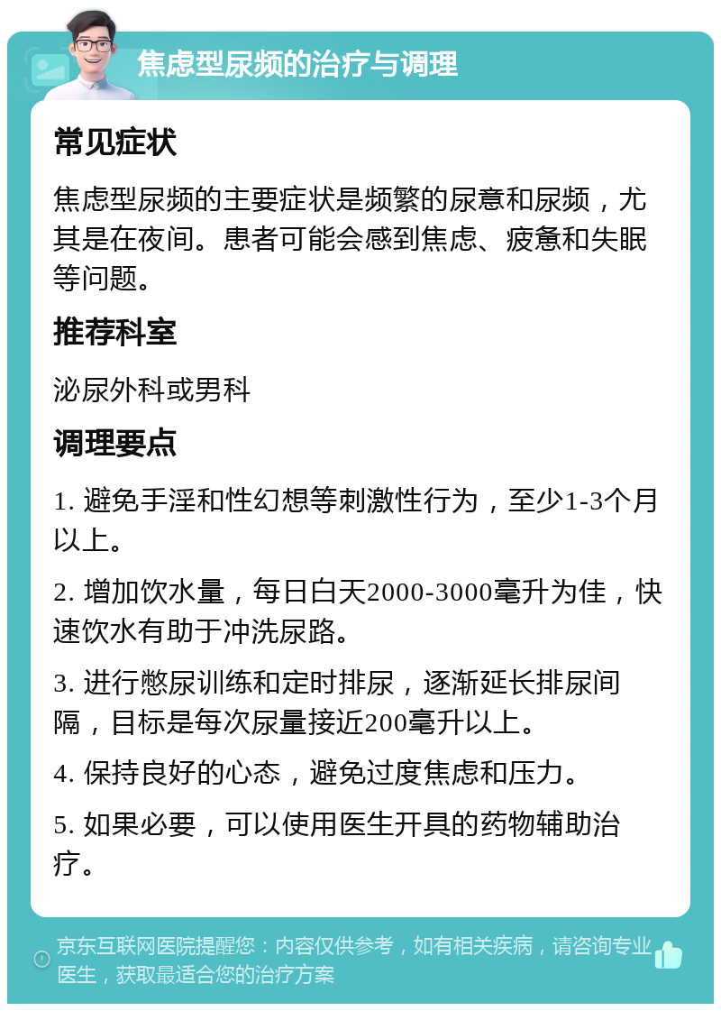 焦虑型尿频的治疗与调理 常见症状 焦虑型尿频的主要症状是频繁的尿意和尿频，尤其是在夜间。患者可能会感到焦虑、疲惫和失眠等问题。 推荐科室 泌尿外科或男科 调理要点 1. 避免手淫和性幻想等刺激性行为，至少1-3个月以上。 2. 增加饮水量，每日白天2000-3000毫升为佳，快速饮水有助于冲洗尿路。 3. 进行憋尿训练和定时排尿，逐渐延长排尿间隔，目标是每次尿量接近200毫升以上。 4. 保持良好的心态，避免过度焦虑和压力。 5. 如果必要，可以使用医生开具的药物辅助治疗。