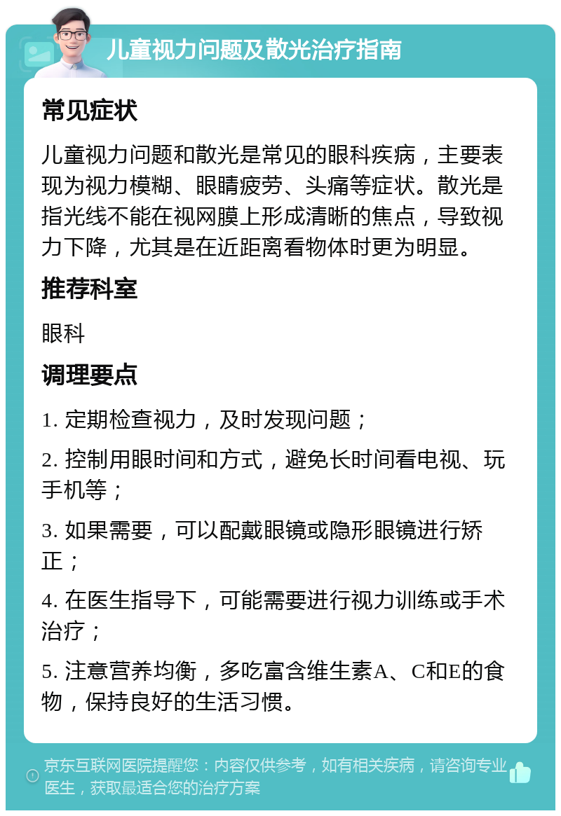 儿童视力问题及散光治疗指南 常见症状 儿童视力问题和散光是常见的眼科疾病，主要表现为视力模糊、眼睛疲劳、头痛等症状。散光是指光线不能在视网膜上形成清晰的焦点，导致视力下降，尤其是在近距离看物体时更为明显。 推荐科室 眼科 调理要点 1. 定期检查视力，及时发现问题； 2. 控制用眼时间和方式，避免长时间看电视、玩手机等； 3. 如果需要，可以配戴眼镜或隐形眼镜进行矫正； 4. 在医生指导下，可能需要进行视力训练或手术治疗； 5. 注意营养均衡，多吃富含维生素A、C和E的食物，保持良好的生活习惯。