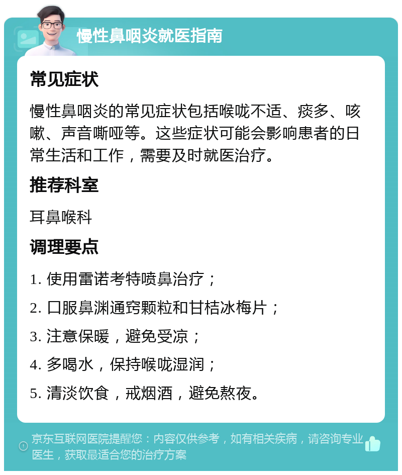 慢性鼻咽炎就医指南 常见症状 慢性鼻咽炎的常见症状包括喉咙不适、痰多、咳嗽、声音嘶哑等。这些症状可能会影响患者的日常生活和工作，需要及时就医治疗。 推荐科室 耳鼻喉科 调理要点 1. 使用雷诺考特喷鼻治疗； 2. 口服鼻渊通窍颗粒和甘桔冰梅片； 3. 注意保暖，避免受凉； 4. 多喝水，保持喉咙湿润； 5. 清淡饮食，戒烟酒，避免熬夜。