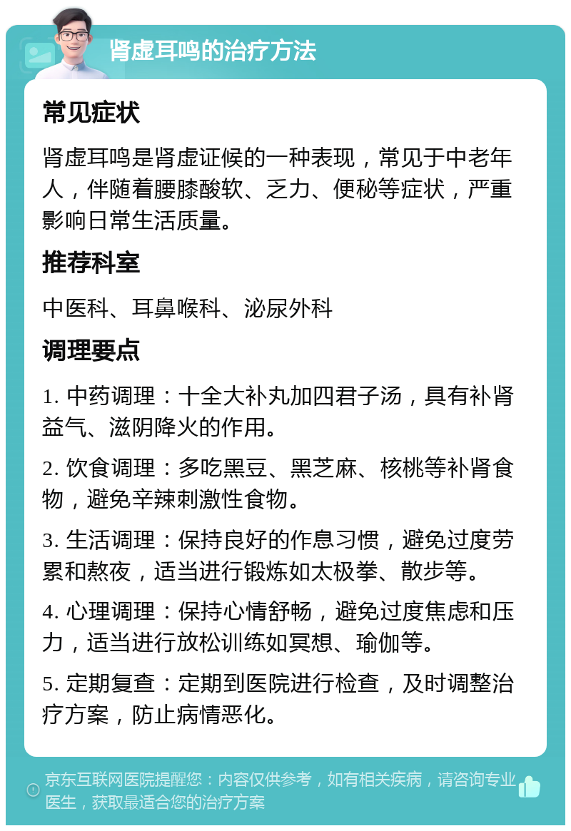 肾虚耳鸣的治疗方法 常见症状 肾虚耳鸣是肾虚证候的一种表现，常见于中老年人，伴随着腰膝酸软、乏力、便秘等症状，严重影响日常生活质量。 推荐科室 中医科、耳鼻喉科、泌尿外科 调理要点 1. 中药调理：十全大补丸加四君子汤，具有补肾益气、滋阴降火的作用。 2. 饮食调理：多吃黑豆、黑芝麻、核桃等补肾食物，避免辛辣刺激性食物。 3. 生活调理：保持良好的作息习惯，避免过度劳累和熬夜，适当进行锻炼如太极拳、散步等。 4. 心理调理：保持心情舒畅，避免过度焦虑和压力，适当进行放松训练如冥想、瑜伽等。 5. 定期复查：定期到医院进行检查，及时调整治疗方案，防止病情恶化。