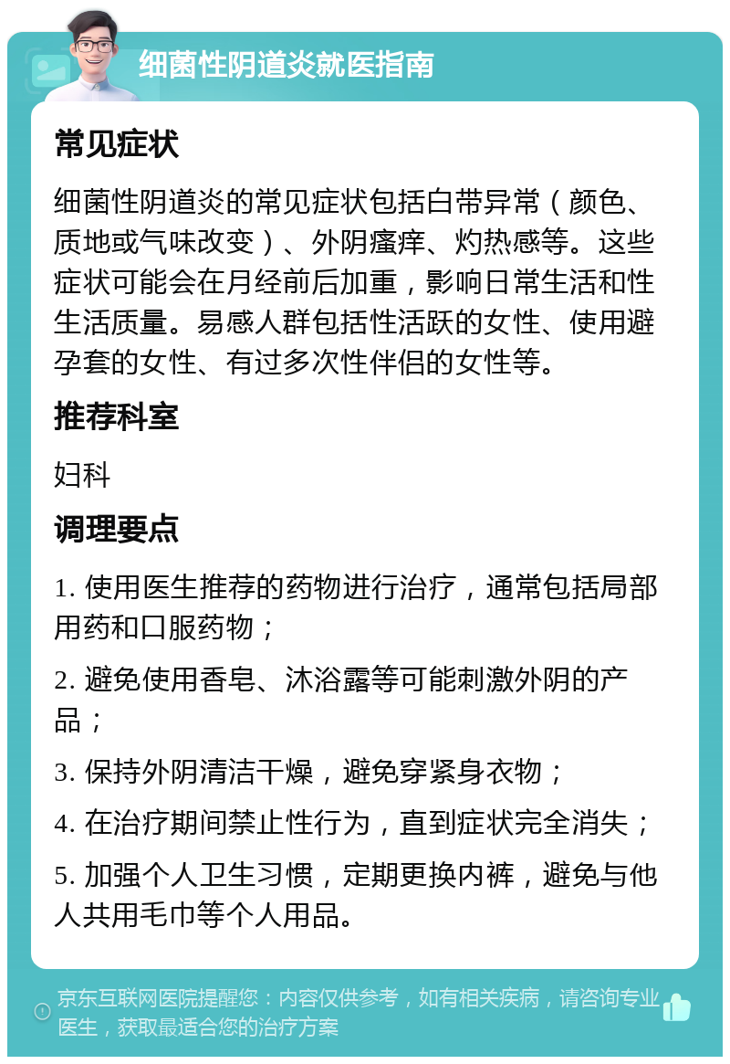 细菌性阴道炎就医指南 常见症状 细菌性阴道炎的常见症状包括白带异常（颜色、质地或气味改变）、外阴瘙痒、灼热感等。这些症状可能会在月经前后加重，影响日常生活和性生活质量。易感人群包括性活跃的女性、使用避孕套的女性、有过多次性伴侣的女性等。 推荐科室 妇科 调理要点 1. 使用医生推荐的药物进行治疗，通常包括局部用药和口服药物； 2. 避免使用香皂、沐浴露等可能刺激外阴的产品； 3. 保持外阴清洁干燥，避免穿紧身衣物； 4. 在治疗期间禁止性行为，直到症状完全消失； 5. 加强个人卫生习惯，定期更换内裤，避免与他人共用毛巾等个人用品。