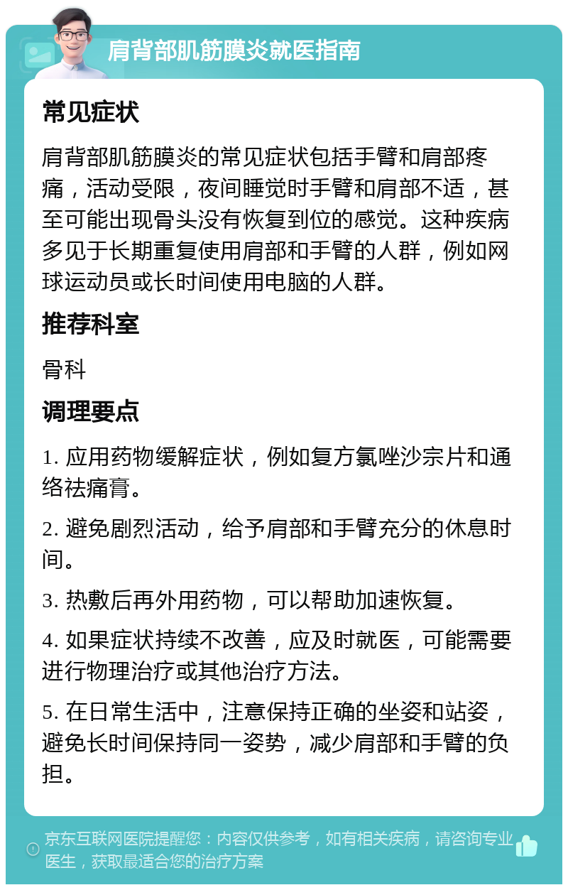 肩背部肌筋膜炎就医指南 常见症状 肩背部肌筋膜炎的常见症状包括手臂和肩部疼痛，活动受限，夜间睡觉时手臂和肩部不适，甚至可能出现骨头没有恢复到位的感觉。这种疾病多见于长期重复使用肩部和手臂的人群，例如网球运动员或长时间使用电脑的人群。 推荐科室 骨科 调理要点 1. 应用药物缓解症状，例如复方氯唑沙宗片和通络祛痛膏。 2. 避免剧烈活动，给予肩部和手臂充分的休息时间。 3. 热敷后再外用药物，可以帮助加速恢复。 4. 如果症状持续不改善，应及时就医，可能需要进行物理治疗或其他治疗方法。 5. 在日常生活中，注意保持正确的坐姿和站姿，避免长时间保持同一姿势，减少肩部和手臂的负担。