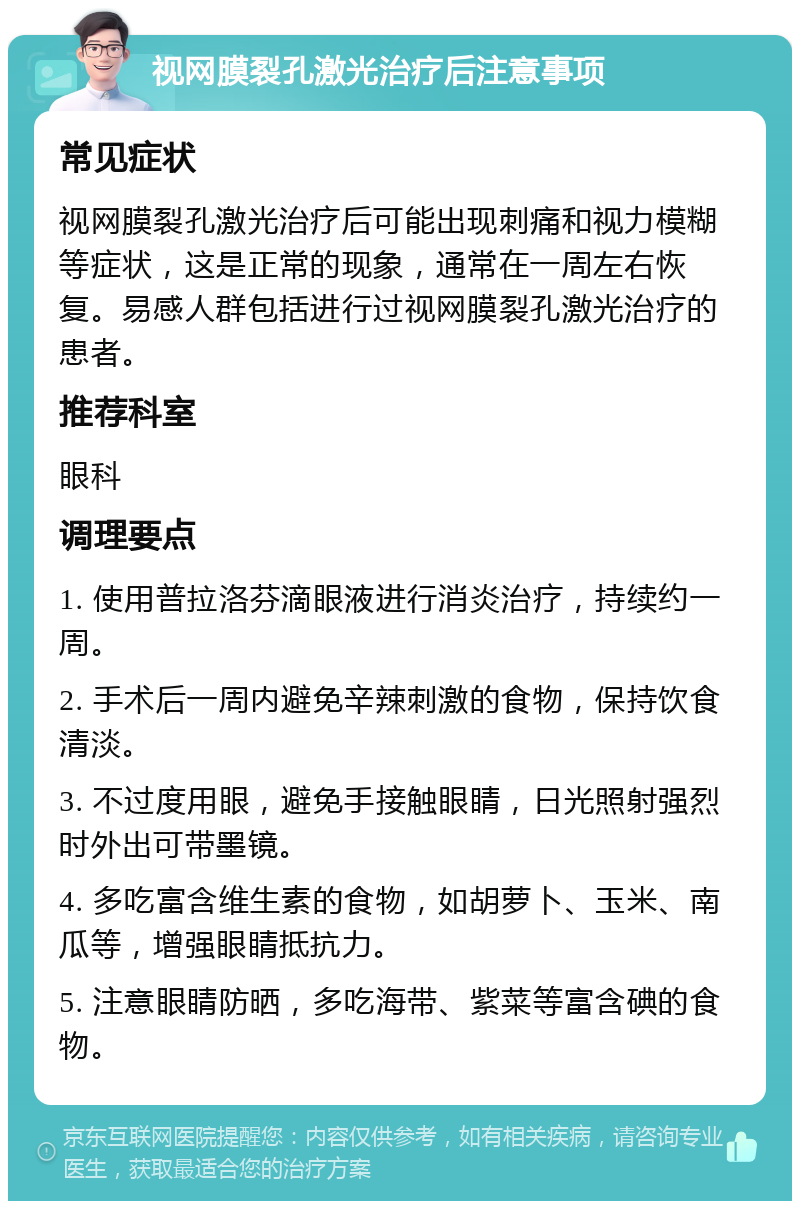 视网膜裂孔激光治疗后注意事项 常见症状 视网膜裂孔激光治疗后可能出现刺痛和视力模糊等症状，这是正常的现象，通常在一周左右恢复。易感人群包括进行过视网膜裂孔激光治疗的患者。 推荐科室 眼科 调理要点 1. 使用普拉洛芬滴眼液进行消炎治疗，持续约一周。 2. 手术后一周内避免辛辣刺激的食物，保持饮食清淡。 3. 不过度用眼，避免手接触眼睛，日光照射强烈时外出可带墨镜。 4. 多吃富含维生素的食物，如胡萝卜、玉米、南瓜等，增强眼睛抵抗力。 5. 注意眼睛防晒，多吃海带、紫菜等富含碘的食物。