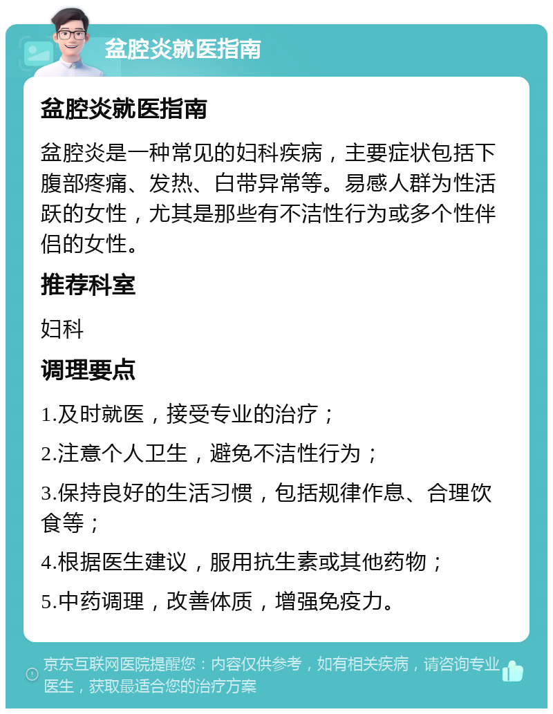 盆腔炎就医指南 盆腔炎就医指南 盆腔炎是一种常见的妇科疾病，主要症状包括下腹部疼痛、发热、白带异常等。易感人群为性活跃的女性，尤其是那些有不洁性行为或多个性伴侣的女性。 推荐科室 妇科 调理要点 1.及时就医，接受专业的治疗； 2.注意个人卫生，避免不洁性行为； 3.保持良好的生活习惯，包括规律作息、合理饮食等； 4.根据医生建议，服用抗生素或其他药物； 5.中药调理，改善体质，增强免疫力。