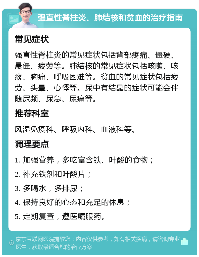 强直性脊柱炎、肺结核和贫血的治疗指南 常见症状 强直性脊柱炎的常见症状包括背部疼痛、僵硬、晨僵、疲劳等。肺结核的常见症状包括咳嗽、咳痰、胸痛、呼吸困难等。贫血的常见症状包括疲劳、头晕、心悸等。尿中有结晶的症状可能会伴随尿频、尿急、尿痛等。 推荐科室 风湿免疫科、呼吸内科、血液科等。 调理要点 1. 加强营养，多吃富含铁、叶酸的食物； 2. 补充铁剂和叶酸片； 3. 多喝水，多排尿； 4. 保持良好的心态和充足的休息； 5. 定期复查，遵医嘱服药。