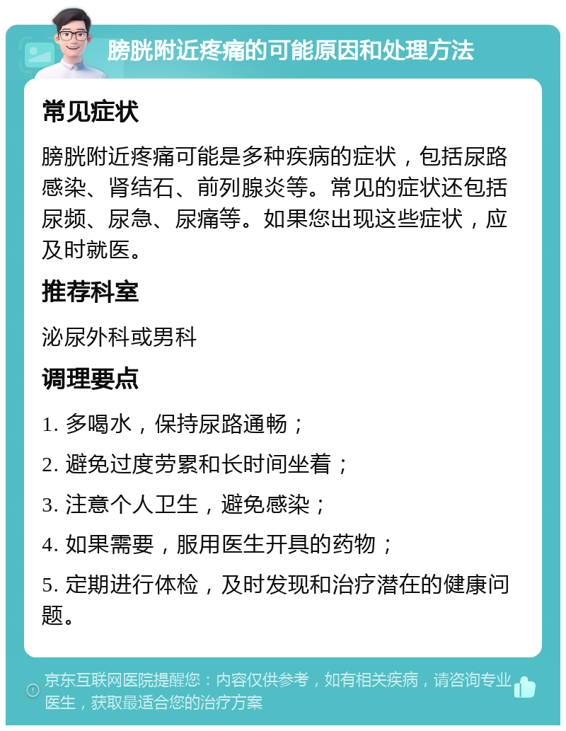 膀胱附近疼痛的可能原因和处理方法 常见症状 膀胱附近疼痛可能是多种疾病的症状，包括尿路感染、肾结石、前列腺炎等。常见的症状还包括尿频、尿急、尿痛等。如果您出现这些症状，应及时就医。 推荐科室 泌尿外科或男科 调理要点 1. 多喝水，保持尿路通畅； 2. 避免过度劳累和长时间坐着； 3. 注意个人卫生，避免感染； 4. 如果需要，服用医生开具的药物； 5. 定期进行体检，及时发现和治疗潜在的健康问题。