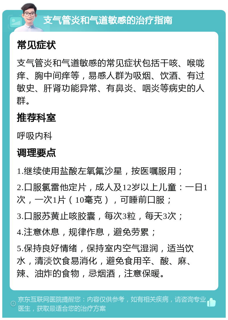 支气管炎和气道敏感的治疗指南 常见症状 支气管炎和气道敏感的常见症状包括干咳、喉咙痒、胸中间痒等，易感人群为吸烟、饮酒、有过敏史、肝肾功能异常、有鼻炎、咽炎等病史的人群。 推荐科室 呼吸内科 调理要点 1.继续使用盐酸左氧氟沙星，按医嘱服用； 2.口服氯雷他定片，成人及12岁以上儿童：一日1次，一次1片（10毫克），可睡前口服； 3.口服苏黄止咳胶囊，每次3粒，每天3次； 4.注意休息，规律作息，避免劳累； 5.保持良好情绪，保持室内空气湿润，适当饮水，清淡饮食易消化，避免食用辛、酸、麻、辣、油炸的食物，忌烟酒，注意保暖。