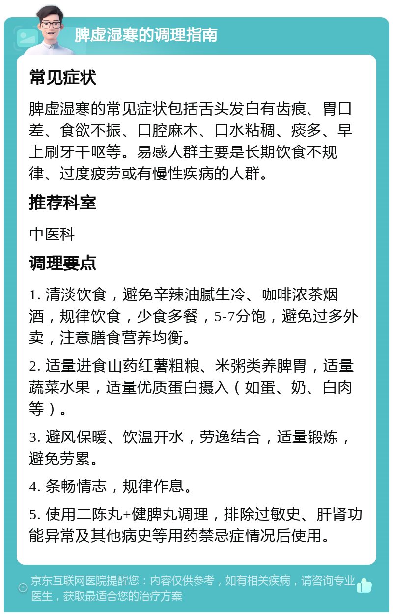 脾虚湿寒的调理指南 常见症状 脾虚湿寒的常见症状包括舌头发白有齿痕、胃口差、食欲不振、口腔麻木、口水粘稠、痰多、早上刷牙干呕等。易感人群主要是长期饮食不规律、过度疲劳或有慢性疾病的人群。 推荐科室 中医科 调理要点 1. 清淡饮食，避免辛辣油腻生冷、咖啡浓茶烟酒，规律饮食，少食多餐，5-7分饱，避免过多外卖，注意膳食营养均衡。 2. 适量进食山药红薯粗粮、米粥类养脾胃，适量蔬菜水果，适量优质蛋白摄入（如蛋、奶、白肉等）。 3. 避风保暖、饮温开水，劳逸结合，适量锻炼，避免劳累。 4. 条畅情志，规律作息。 5. 使用二陈丸+健脾丸调理，排除过敏史、肝肾功能异常及其他病史等用药禁忌症情况后使用。