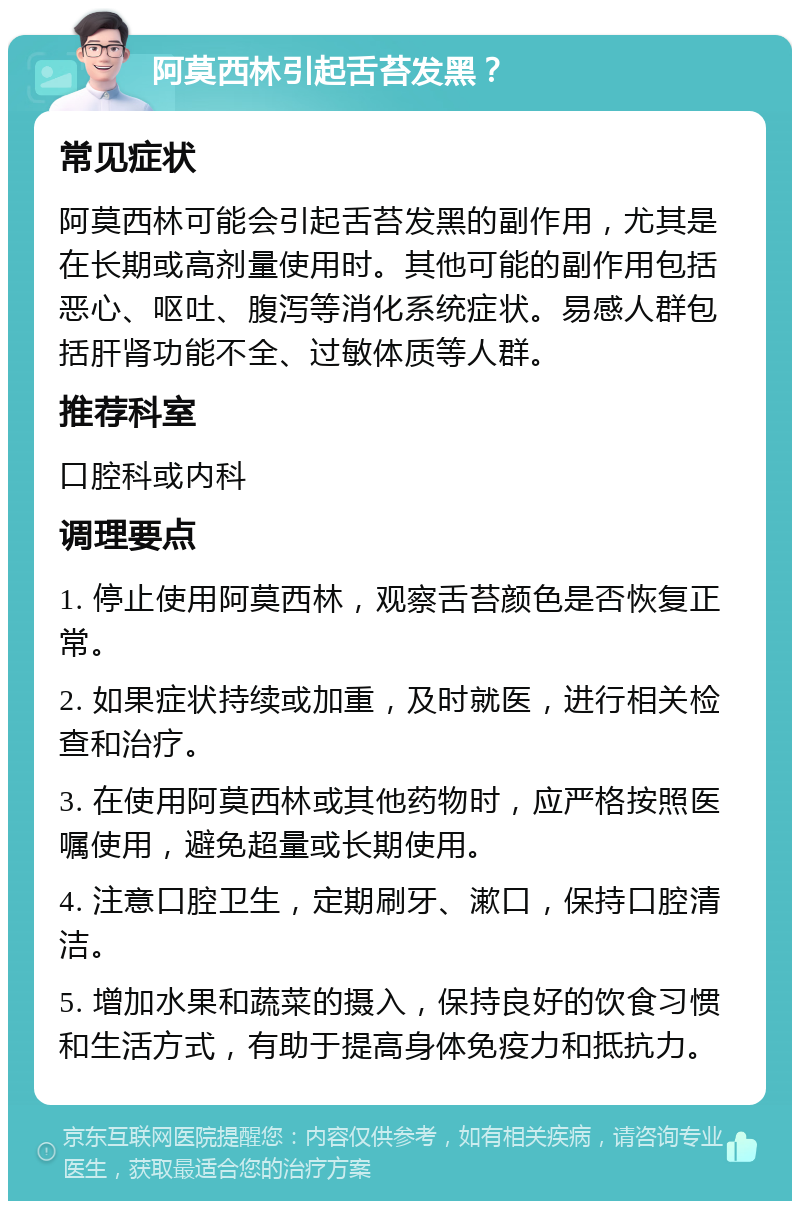 阿莫西林引起舌苔发黑？ 常见症状 阿莫西林可能会引起舌苔发黑的副作用，尤其是在长期或高剂量使用时。其他可能的副作用包括恶心、呕吐、腹泻等消化系统症状。易感人群包括肝肾功能不全、过敏体质等人群。 推荐科室 口腔科或内科 调理要点 1. 停止使用阿莫西林，观察舌苔颜色是否恢复正常。 2. 如果症状持续或加重，及时就医，进行相关检查和治疗。 3. 在使用阿莫西林或其他药物时，应严格按照医嘱使用，避免超量或长期使用。 4. 注意口腔卫生，定期刷牙、漱口，保持口腔清洁。 5. 增加水果和蔬菜的摄入，保持良好的饮食习惯和生活方式，有助于提高身体免疫力和抵抗力。