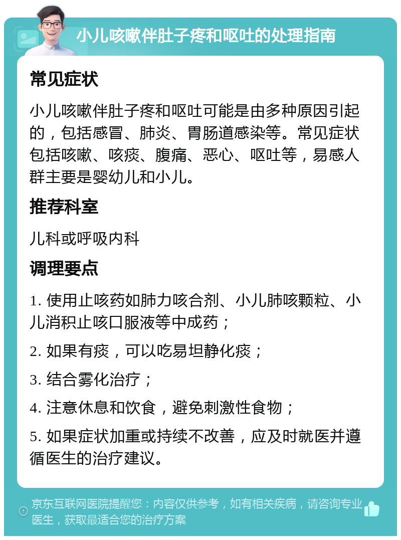 小儿咳嗽伴肚子疼和呕吐的处理指南 常见症状 小儿咳嗽伴肚子疼和呕吐可能是由多种原因引起的，包括感冒、肺炎、胃肠道感染等。常见症状包括咳嗽、咳痰、腹痛、恶心、呕吐等，易感人群主要是婴幼儿和小儿。 推荐科室 儿科或呼吸内科 调理要点 1. 使用止咳药如肺力咳合剂、小儿肺咳颗粒、小儿消积止咳口服液等中成药； 2. 如果有痰，可以吃易坦静化痰； 3. 结合雾化治疗； 4. 注意休息和饮食，避免刺激性食物； 5. 如果症状加重或持续不改善，应及时就医并遵循医生的治疗建议。