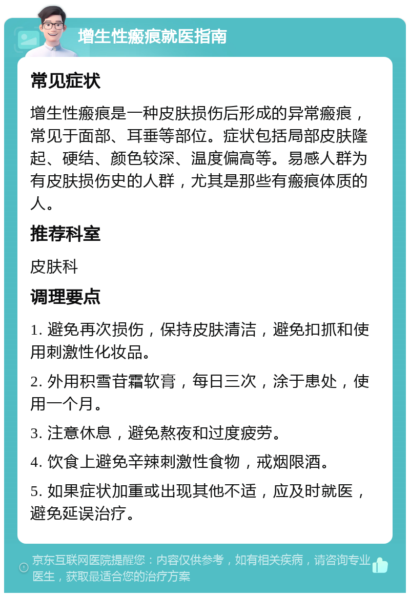 增生性瘢痕就医指南 常见症状 增生性瘢痕是一种皮肤损伤后形成的异常瘢痕，常见于面部、耳垂等部位。症状包括局部皮肤隆起、硬结、颜色较深、温度偏高等。易感人群为有皮肤损伤史的人群，尤其是那些有瘢痕体质的人。 推荐科室 皮肤科 调理要点 1. 避免再次损伤，保持皮肤清洁，避免扣抓和使用刺激性化妆品。 2. 外用积雪苷霜软膏，每日三次，涂于患处，使用一个月。 3. 注意休息，避免熬夜和过度疲劳。 4. 饮食上避免辛辣刺激性食物，戒烟限酒。 5. 如果症状加重或出现其他不适，应及时就医，避免延误治疗。