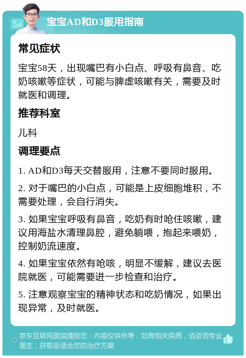 宝宝AD和D3服用指南 常见症状 宝宝58天，出现嘴巴有小白点、呼吸有鼻音、吃奶咳嗽等症状，可能与脾虚咳嗽有关，需要及时就医和调理。 推荐科室 儿科 调理要点 1. AD和D3每天交替服用，注意不要同时服用。 2. 对于嘴巴的小白点，可能是上皮细胞堆积，不需要处理，会自行消失。 3. 如果宝宝呼吸有鼻音，吃奶有时呛住咳嗽，建议用海盐水清理鼻腔，避免躺喂，抱起来喂奶，控制奶流速度。 4. 如果宝宝依然有呛咳，明显不缓解，建议去医院就医，可能需要进一步检查和治疗。 5. 注意观察宝宝的精神状态和吃奶情况，如果出现异常，及时就医。