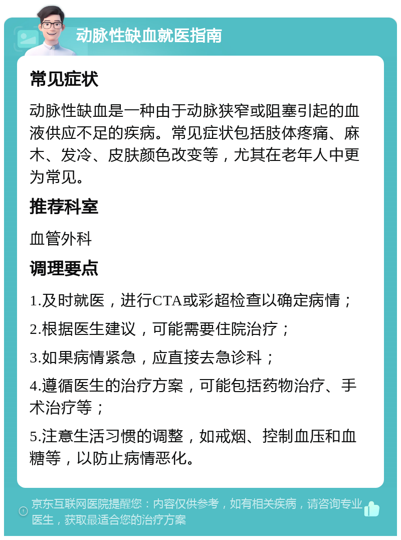 动脉性缺血就医指南 常见症状 动脉性缺血是一种由于动脉狭窄或阻塞引起的血液供应不足的疾病。常见症状包括肢体疼痛、麻木、发冷、皮肤颜色改变等，尤其在老年人中更为常见。 推荐科室 血管外科 调理要点 1.及时就医，进行CTA或彩超检查以确定病情； 2.根据医生建议，可能需要住院治疗； 3.如果病情紧急，应直接去急诊科； 4.遵循医生的治疗方案，可能包括药物治疗、手术治疗等； 5.注意生活习惯的调整，如戒烟、控制血压和血糖等，以防止病情恶化。