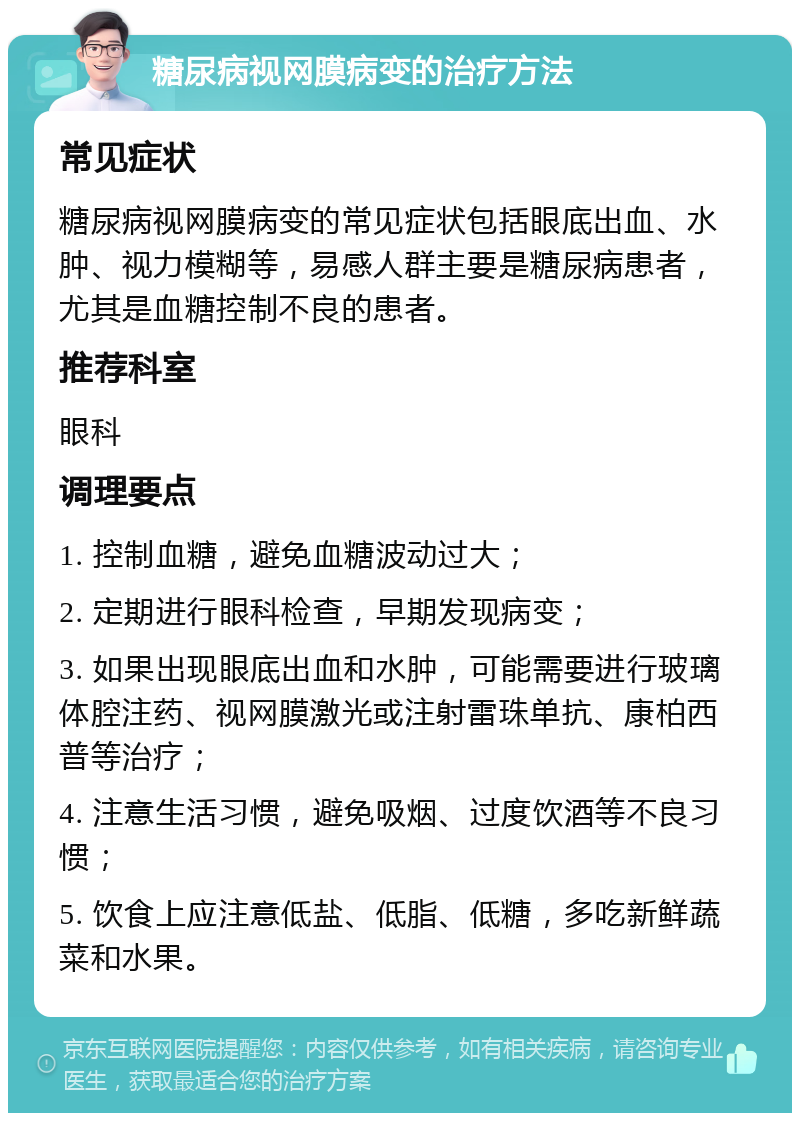 糖尿病视网膜病变的治疗方法 常见症状 糖尿病视网膜病变的常见症状包括眼底出血、水肿、视力模糊等，易感人群主要是糖尿病患者，尤其是血糖控制不良的患者。 推荐科室 眼科 调理要点 1. 控制血糖，避免血糖波动过大； 2. 定期进行眼科检查，早期发现病变； 3. 如果出现眼底出血和水肿，可能需要进行玻璃体腔注药、视网膜激光或注射雷珠单抗、康柏西普等治疗； 4. 注意生活习惯，避免吸烟、过度饮酒等不良习惯； 5. 饮食上应注意低盐、低脂、低糖，多吃新鲜蔬菜和水果。