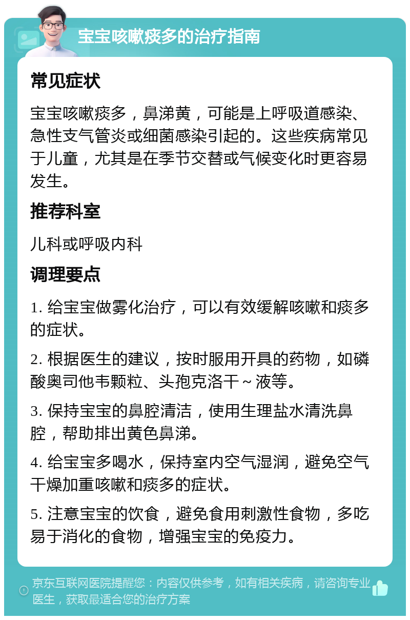 宝宝咳嗽痰多的治疗指南 常见症状 宝宝咳嗽痰多，鼻涕黄，可能是上呼吸道感染、急性支气管炎或细菌感染引起的。这些疾病常见于儿童，尤其是在季节交替或气候变化时更容易发生。 推荐科室 儿科或呼吸内科 调理要点 1. 给宝宝做雾化治疗，可以有效缓解咳嗽和痰多的症状。 2. 根据医生的建议，按时服用开具的药物，如磷酸奥司他韦颗粒、头孢克洛干～液等。 3. 保持宝宝的鼻腔清洁，使用生理盐水清洗鼻腔，帮助排出黄色鼻涕。 4. 给宝宝多喝水，保持室内空气湿润，避免空气干燥加重咳嗽和痰多的症状。 5. 注意宝宝的饮食，避免食用刺激性食物，多吃易于消化的食物，增强宝宝的免疫力。