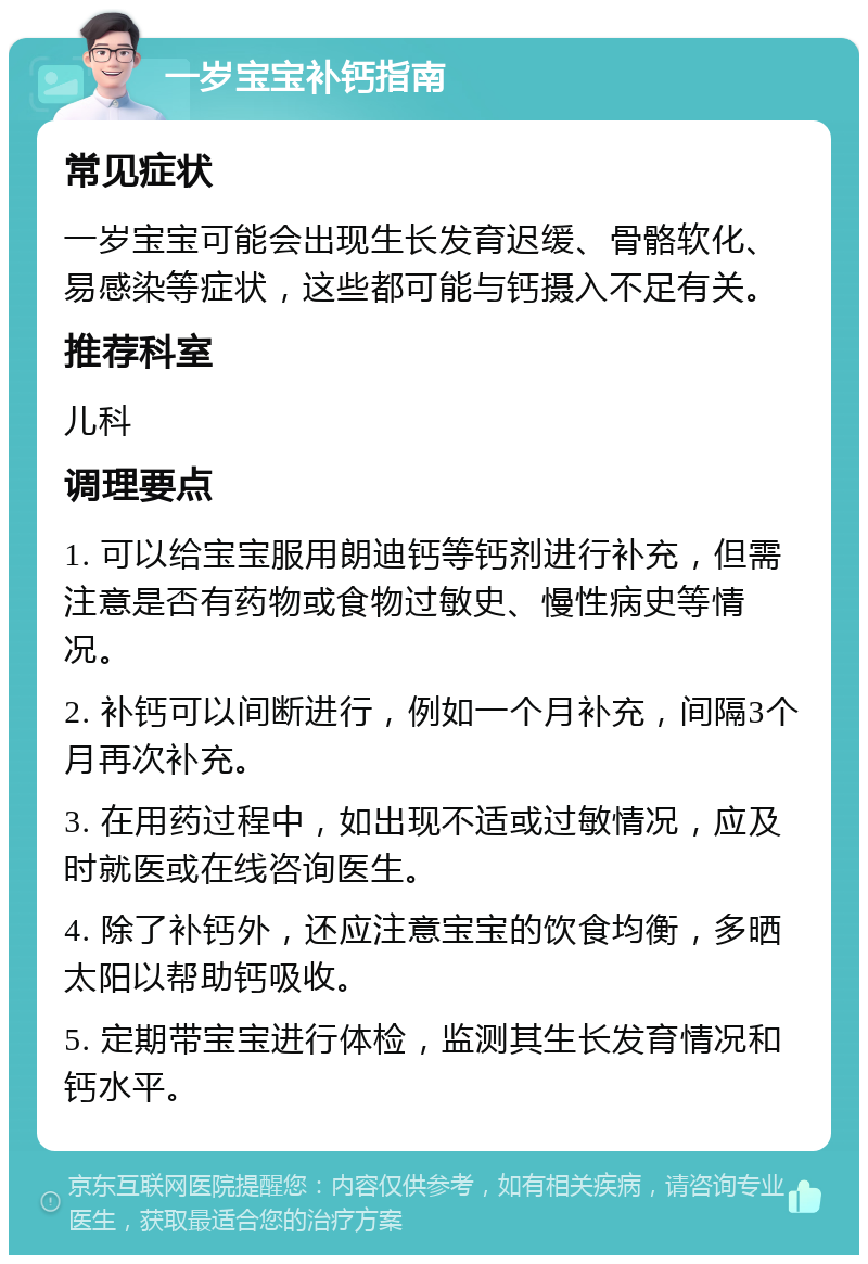 一岁宝宝补钙指南 常见症状 一岁宝宝可能会出现生长发育迟缓、骨骼软化、易感染等症状，这些都可能与钙摄入不足有关。 推荐科室 儿科 调理要点 1. 可以给宝宝服用朗迪钙等钙剂进行补充，但需注意是否有药物或食物过敏史、慢性病史等情况。 2. 补钙可以间断进行，例如一个月补充，间隔3个月再次补充。 3. 在用药过程中，如出现不适或过敏情况，应及时就医或在线咨询医生。 4. 除了补钙外，还应注意宝宝的饮食均衡，多晒太阳以帮助钙吸收。 5. 定期带宝宝进行体检，监测其生长发育情况和钙水平。