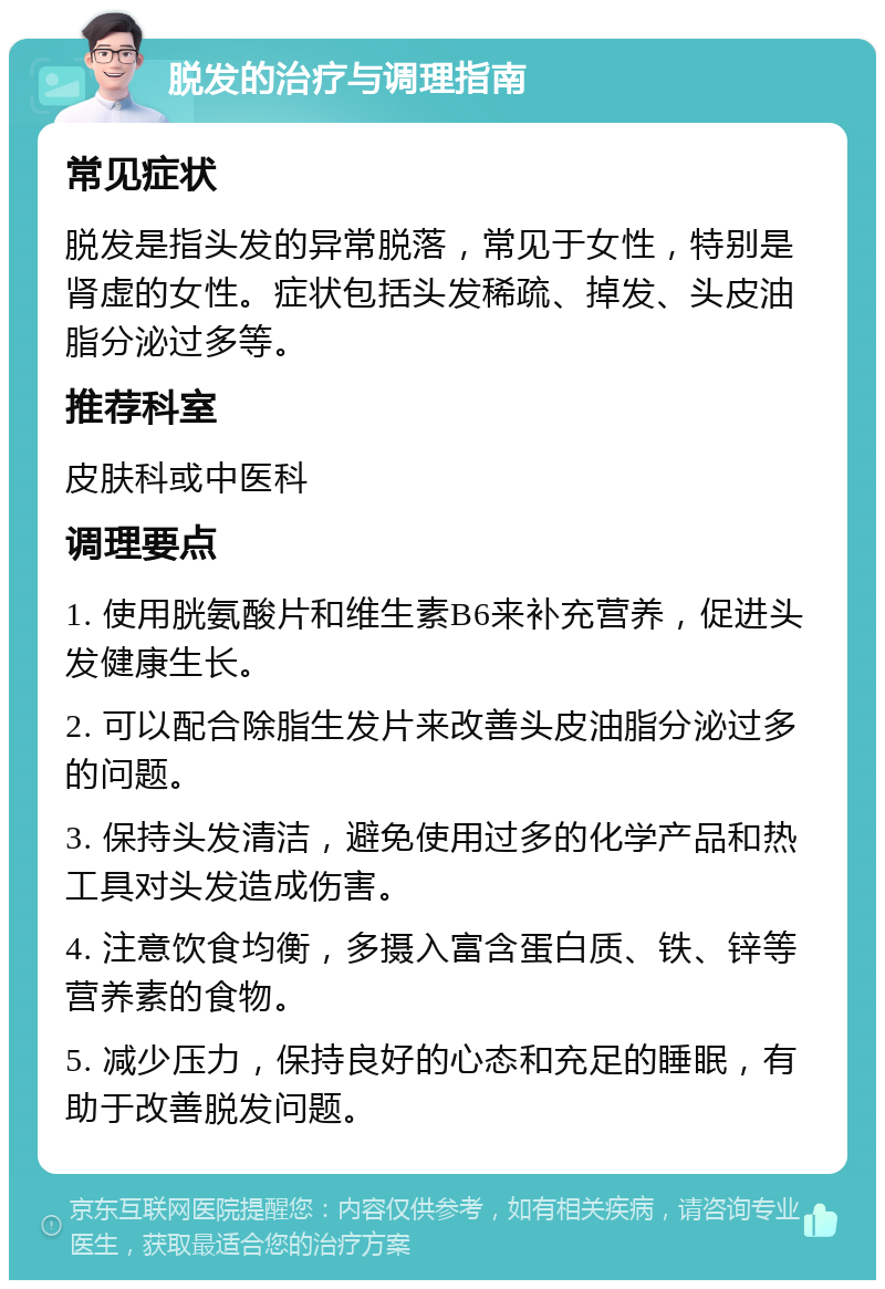 脱发的治疗与调理指南 常见症状 脱发是指头发的异常脱落，常见于女性，特别是肾虚的女性。症状包括头发稀疏、掉发、头皮油脂分泌过多等。 推荐科室 皮肤科或中医科 调理要点 1. 使用胱氨酸片和维生素B6来补充营养，促进头发健康生长。 2. 可以配合除脂生发片来改善头皮油脂分泌过多的问题。 3. 保持头发清洁，避免使用过多的化学产品和热工具对头发造成伤害。 4. 注意饮食均衡，多摄入富含蛋白质、铁、锌等营养素的食物。 5. 减少压力，保持良好的心态和充足的睡眠，有助于改善脱发问题。