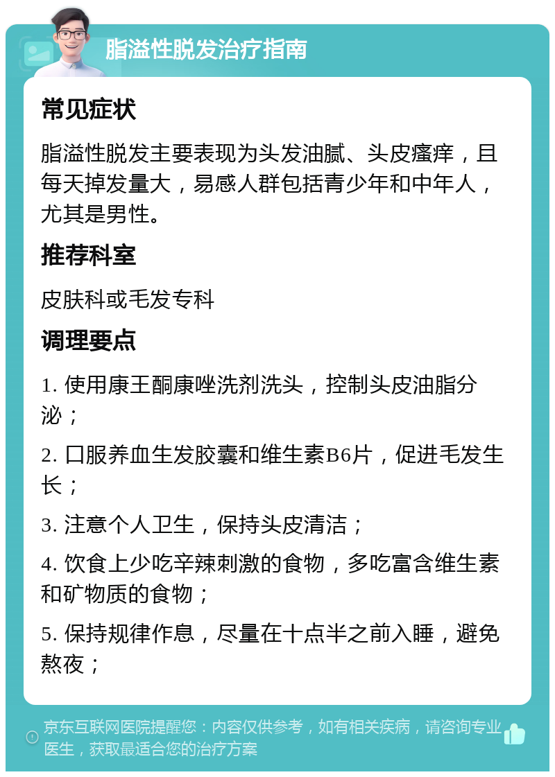 脂溢性脱发治疗指南 常见症状 脂溢性脱发主要表现为头发油腻、头皮瘙痒，且每天掉发量大，易感人群包括青少年和中年人，尤其是男性。 推荐科室 皮肤科或毛发专科 调理要点 1. 使用康王酮康唑洗剂洗头，控制头皮油脂分泌； 2. 口服养血生发胶囊和维生素B6片，促进毛发生长； 3. 注意个人卫生，保持头皮清洁； 4. 饮食上少吃辛辣刺激的食物，多吃富含维生素和矿物质的食物； 5. 保持规律作息，尽量在十点半之前入睡，避免熬夜；