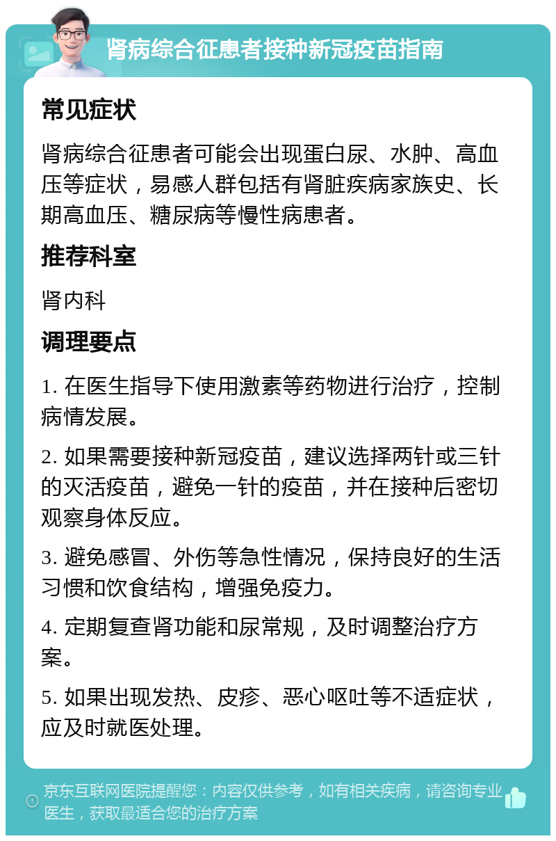 肾病综合征患者接种新冠疫苗指南 常见症状 肾病综合征患者可能会出现蛋白尿、水肿、高血压等症状，易感人群包括有肾脏疾病家族史、长期高血压、糖尿病等慢性病患者。 推荐科室 肾内科 调理要点 1. 在医生指导下使用激素等药物进行治疗，控制病情发展。 2. 如果需要接种新冠疫苗，建议选择两针或三针的灭活疫苗，避免一针的疫苗，并在接种后密切观察身体反应。 3. 避免感冒、外伤等急性情况，保持良好的生活习惯和饮食结构，增强免疫力。 4. 定期复查肾功能和尿常规，及时调整治疗方案。 5. 如果出现发热、皮疹、恶心呕吐等不适症状，应及时就医处理。