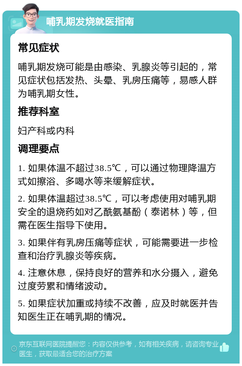 哺乳期发烧就医指南 常见症状 哺乳期发烧可能是由感染、乳腺炎等引起的，常见症状包括发热、头晕、乳房压痛等，易感人群为哺乳期女性。 推荐科室 妇产科或内科 调理要点 1. 如果体温不超过38.5℃，可以通过物理降温方式如擦浴、多喝水等来缓解症状。 2. 如果体温超过38.5℃，可以考虑使用对哺乳期安全的退烧药如对乙酰氨基酚（泰诺林）等，但需在医生指导下使用。 3. 如果伴有乳房压痛等症状，可能需要进一步检查和治疗乳腺炎等疾病。 4. 注意休息，保持良好的营养和水分摄入，避免过度劳累和情绪波动。 5. 如果症状加重或持续不改善，应及时就医并告知医生正在哺乳期的情况。