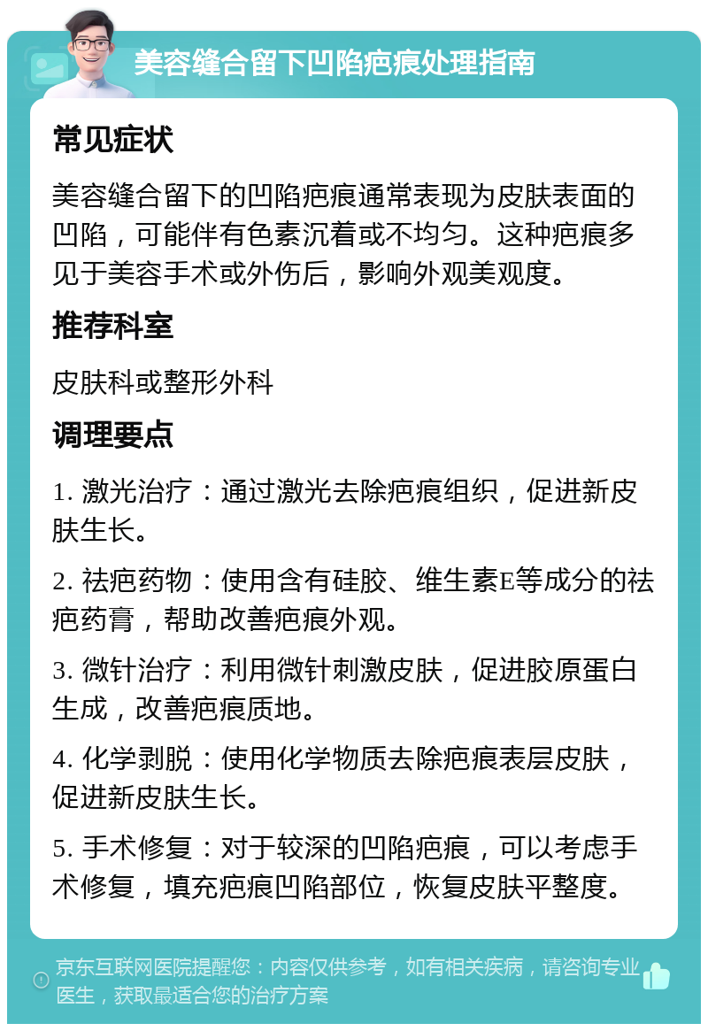 美容缝合留下凹陷疤痕处理指南 常见症状 美容缝合留下的凹陷疤痕通常表现为皮肤表面的凹陷，可能伴有色素沉着或不均匀。这种疤痕多见于美容手术或外伤后，影响外观美观度。 推荐科室 皮肤科或整形外科 调理要点 1. 激光治疗：通过激光去除疤痕组织，促进新皮肤生长。 2. 祛疤药物：使用含有硅胶、维生素E等成分的祛疤药膏，帮助改善疤痕外观。 3. 微针治疗：利用微针刺激皮肤，促进胶原蛋白生成，改善疤痕质地。 4. 化学剥脱：使用化学物质去除疤痕表层皮肤，促进新皮肤生长。 5. 手术修复：对于较深的凹陷疤痕，可以考虑手术修复，填充疤痕凹陷部位，恢复皮肤平整度。