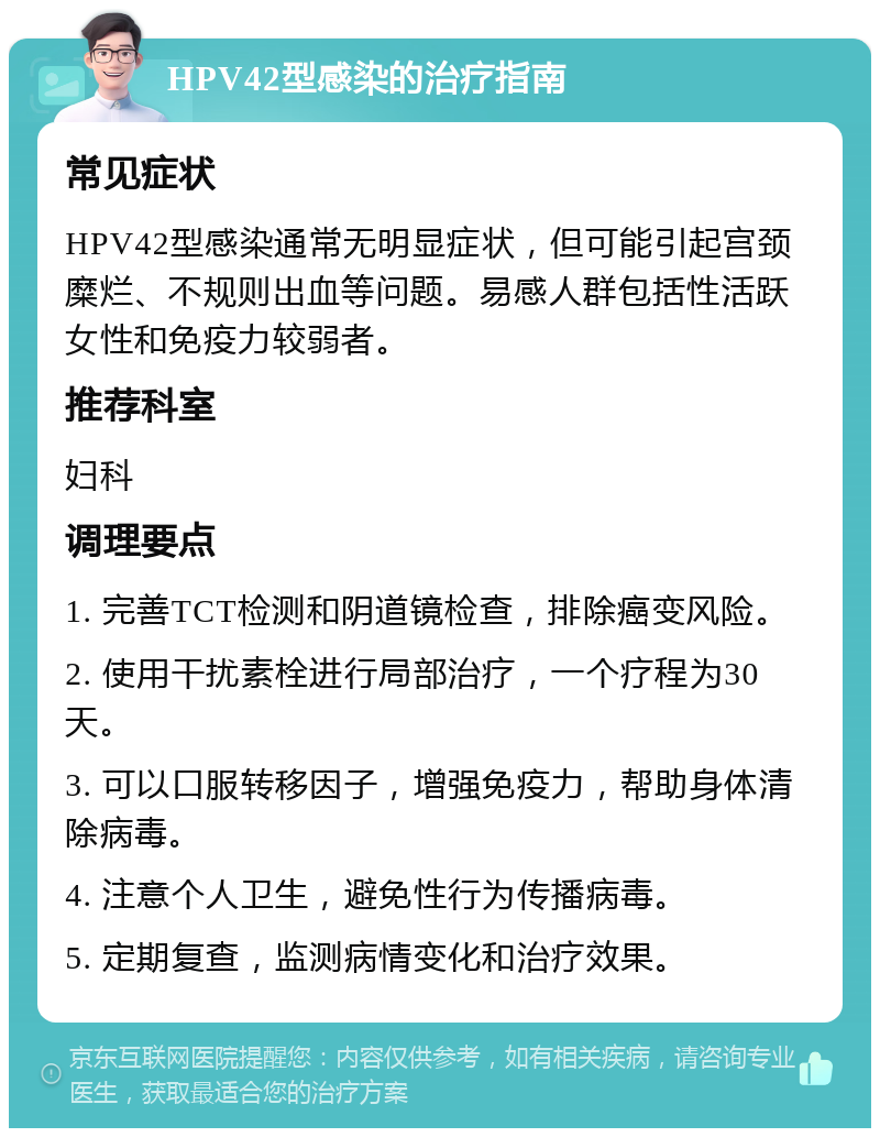 HPV42型感染的治疗指南 常见症状 HPV42型感染通常无明显症状，但可能引起宫颈糜烂、不规则出血等问题。易感人群包括性活跃女性和免疫力较弱者。 推荐科室 妇科 调理要点 1. 完善TCT检测和阴道镜检查，排除癌变风险。 2. 使用干扰素栓进行局部治疗，一个疗程为30天。 3. 可以口服转移因子，增强免疫力，帮助身体清除病毒。 4. 注意个人卫生，避免性行为传播病毒。 5. 定期复查，监测病情变化和治疗效果。