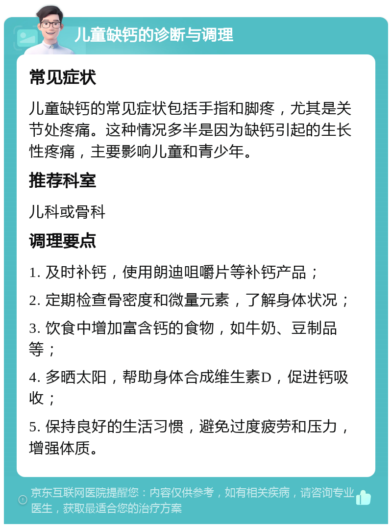 儿童缺钙的诊断与调理 常见症状 儿童缺钙的常见症状包括手指和脚疼，尤其是关节处疼痛。这种情况多半是因为缺钙引起的生长性疼痛，主要影响儿童和青少年。 推荐科室 儿科或骨科 调理要点 1. 及时补钙，使用朗迪咀嚼片等补钙产品； 2. 定期检查骨密度和微量元素，了解身体状况； 3. 饮食中增加富含钙的食物，如牛奶、豆制品等； 4. 多晒太阳，帮助身体合成维生素D，促进钙吸收； 5. 保持良好的生活习惯，避免过度疲劳和压力，增强体质。