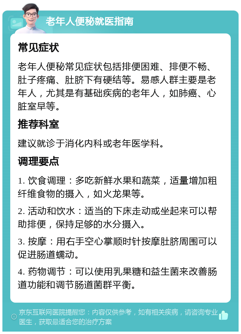 老年人便秘就医指南 常见症状 老年人便秘常见症状包括排便困难、排便不畅、肚子疼痛、肚脐下有硬结等。易感人群主要是老年人，尤其是有基础疾病的老年人，如肺癌、心脏室早等。 推荐科室 建议就诊于消化内科或老年医学科。 调理要点 1. 饮食调理：多吃新鲜水果和蔬菜，适量增加粗纤维食物的摄入，如火龙果等。 2. 活动和饮水：适当的下床走动或坐起来可以帮助排便，保持足够的水分摄入。 3. 按摩：用右手空心掌顺时针按摩肚脐周围可以促进肠道蠕动。 4. 药物调节：可以使用乳果糖和益生菌来改善肠道功能和调节肠道菌群平衡。