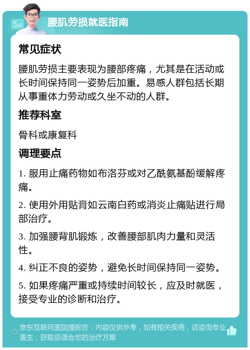 腰肌劳损就医指南 常见症状 腰肌劳损主要表现为腰部疼痛，尤其是在活动或长时间保持同一姿势后加重。易感人群包括长期从事重体力劳动或久坐不动的人群。 推荐科室 骨科或康复科 调理要点 1. 服用止痛药物如布洛芬或对乙酰氨基酚缓解疼痛。 2. 使用外用贴膏如云南白药或消炎止痛贴进行局部治疗。 3. 加强腰背肌锻炼，改善腰部肌肉力量和灵活性。 4. 纠正不良的姿势，避免长时间保持同一姿势。 5. 如果疼痛严重或持续时间较长，应及时就医，接受专业的诊断和治疗。