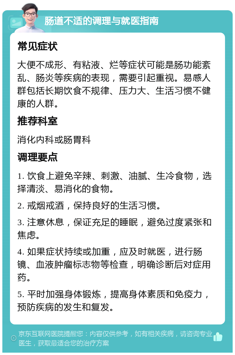 肠道不适的调理与就医指南 常见症状 大便不成形、有粘液、烂等症状可能是肠功能紊乱、肠炎等疾病的表现，需要引起重视。易感人群包括长期饮食不规律、压力大、生活习惯不健康的人群。 推荐科室 消化内科或肠胃科 调理要点 1. 饮食上避免辛辣、刺激、油腻、生冷食物，选择清淡、易消化的食物。 2. 戒烟戒酒，保持良好的生活习惯。 3. 注意休息，保证充足的睡眠，避免过度紧张和焦虑。 4. 如果症状持续或加重，应及时就医，进行肠镜、血液肿瘤标志物等检查，明确诊断后对症用药。 5. 平时加强身体锻炼，提高身体素质和免疫力，预防疾病的发生和复发。