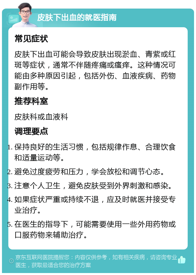 皮肤下出血的就医指南 常见症状 皮肤下出血可能会导致皮肤出现淤血、青紫或红斑等症状，通常不伴随疼痛或瘙痒。这种情况可能由多种原因引起，包括外伤、血液疾病、药物副作用等。 推荐科室 皮肤科或血液科 调理要点 保持良好的生活习惯，包括规律作息、合理饮食和适量运动等。 避免过度疲劳和压力，学会放松和调节心态。 注意个人卫生，避免皮肤受到外界刺激和感染。 如果症状严重或持续不退，应及时就医并接受专业治疗。 在医生的指导下，可能需要使用一些外用药物或口服药物来辅助治疗。