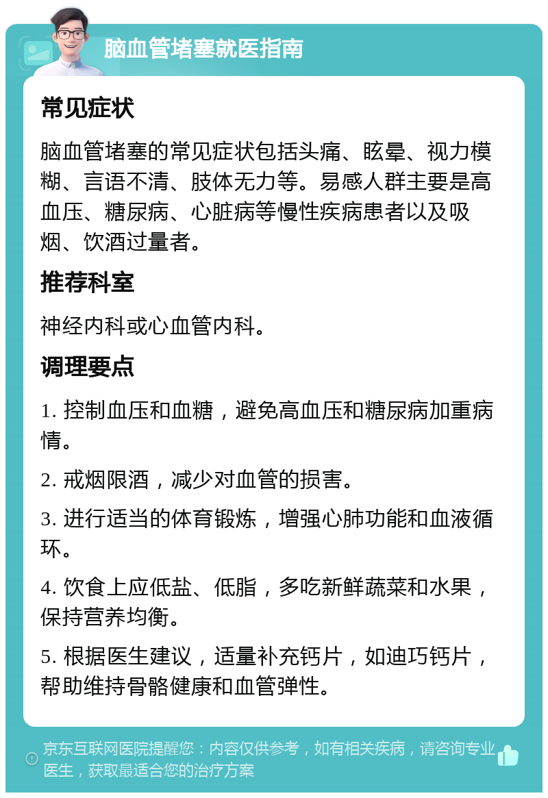 脑血管堵塞就医指南 常见症状 脑血管堵塞的常见症状包括头痛、眩晕、视力模糊、言语不清、肢体无力等。易感人群主要是高血压、糖尿病、心脏病等慢性疾病患者以及吸烟、饮酒过量者。 推荐科室 神经内科或心血管内科。 调理要点 1. 控制血压和血糖，避免高血压和糖尿病加重病情。 2. 戒烟限酒，减少对血管的损害。 3. 进行适当的体育锻炼，增强心肺功能和血液循环。 4. 饮食上应低盐、低脂，多吃新鲜蔬菜和水果，保持营养均衡。 5. 根据医生建议，适量补充钙片，如迪巧钙片，帮助维持骨骼健康和血管弹性。