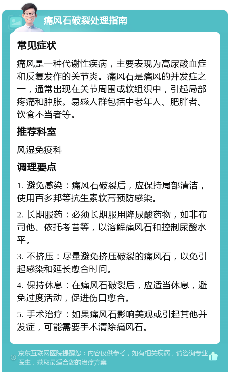 痛风石破裂处理指南 常见症状 痛风是一种代谢性疾病，主要表现为高尿酸血症和反复发作的关节炎。痛风石是痛风的并发症之一，通常出现在关节周围或软组织中，引起局部疼痛和肿胀。易感人群包括中老年人、肥胖者、饮食不当者等。 推荐科室 风湿免疫科 调理要点 1. 避免感染：痛风石破裂后，应保持局部清洁，使用百多邦等抗生素软膏预防感染。 2. 长期服药：必须长期服用降尿酸药物，如非布司他、依托考昔等，以溶解痛风石和控制尿酸水平。 3. 不挤压：尽量避免挤压破裂的痛风石，以免引起感染和延长愈合时间。 4. 保持休息：在痛风石破裂后，应适当休息，避免过度活动，促进伤口愈合。 5. 手术治疗：如果痛风石影响美观或引起其他并发症，可能需要手术清除痛风石。