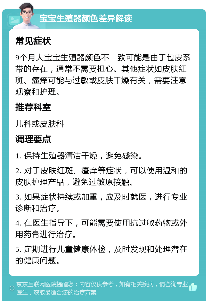 宝宝生殖器颜色差异解读 常见症状 9个月大宝宝生殖器颜色不一致可能是由于包皮系带的存在，通常不需要担心。其他症状如皮肤红斑、瘙痒可能与过敏或皮肤干燥有关，需要注意观察和护理。 推荐科室 儿科或皮肤科 调理要点 1. 保持生殖器清洁干燥，避免感染。 2. 对于皮肤红斑、瘙痒等症状，可以使用温和的皮肤护理产品，避免过敏原接触。 3. 如果症状持续或加重，应及时就医，进行专业诊断和治疗。 4. 在医生指导下，可能需要使用抗过敏药物或外用药膏进行治疗。 5. 定期进行儿童健康体检，及时发现和处理潜在的健康问题。