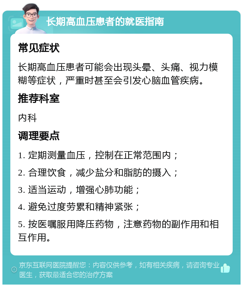 长期高血压患者的就医指南 常见症状 长期高血压患者可能会出现头晕、头痛、视力模糊等症状，严重时甚至会引发心脑血管疾病。 推荐科室 内科 调理要点 1. 定期测量血压，控制在正常范围内； 2. 合理饮食，减少盐分和脂肪的摄入； 3. 适当运动，增强心肺功能； 4. 避免过度劳累和精神紧张； 5. 按医嘱服用降压药物，注意药物的副作用和相互作用。