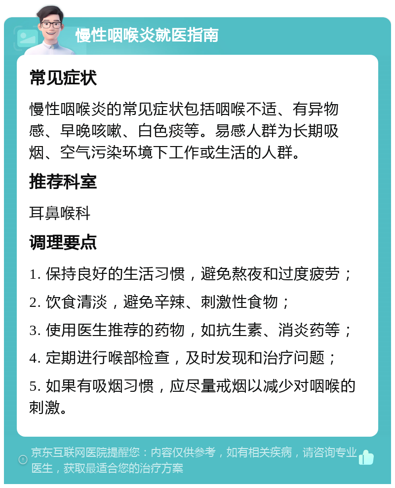 慢性咽喉炎就医指南 常见症状 慢性咽喉炎的常见症状包括咽喉不适、有异物感、早晚咳嗽、白色痰等。易感人群为长期吸烟、空气污染环境下工作或生活的人群。 推荐科室 耳鼻喉科 调理要点 1. 保持良好的生活习惯，避免熬夜和过度疲劳； 2. 饮食清淡，避免辛辣、刺激性食物； 3. 使用医生推荐的药物，如抗生素、消炎药等； 4. 定期进行喉部检查，及时发现和治疗问题； 5. 如果有吸烟习惯，应尽量戒烟以减少对咽喉的刺激。