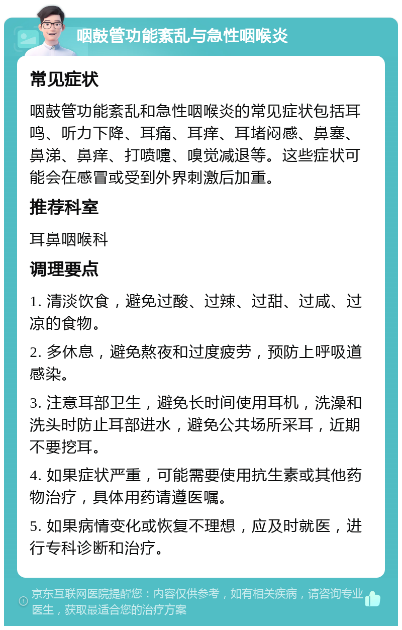 咽鼓管功能紊乱与急性咽喉炎 常见症状 咽鼓管功能紊乱和急性咽喉炎的常见症状包括耳鸣、听力下降、耳痛、耳痒、耳堵闷感、鼻塞、鼻涕、鼻痒、打喷嚏、嗅觉减退等。这些症状可能会在感冒或受到外界刺激后加重。 推荐科室 耳鼻咽喉科 调理要点 1. 清淡饮食，避免过酸、过辣、过甜、过咸、过凉的食物。 2. 多休息，避免熬夜和过度疲劳，预防上呼吸道感染。 3. 注意耳部卫生，避免长时间使用耳机，洗澡和洗头时防止耳部进水，避免公共场所采耳，近期不要挖耳。 4. 如果症状严重，可能需要使用抗生素或其他药物治疗，具体用药请遵医嘱。 5. 如果病情变化或恢复不理想，应及时就医，进行专科诊断和治疗。