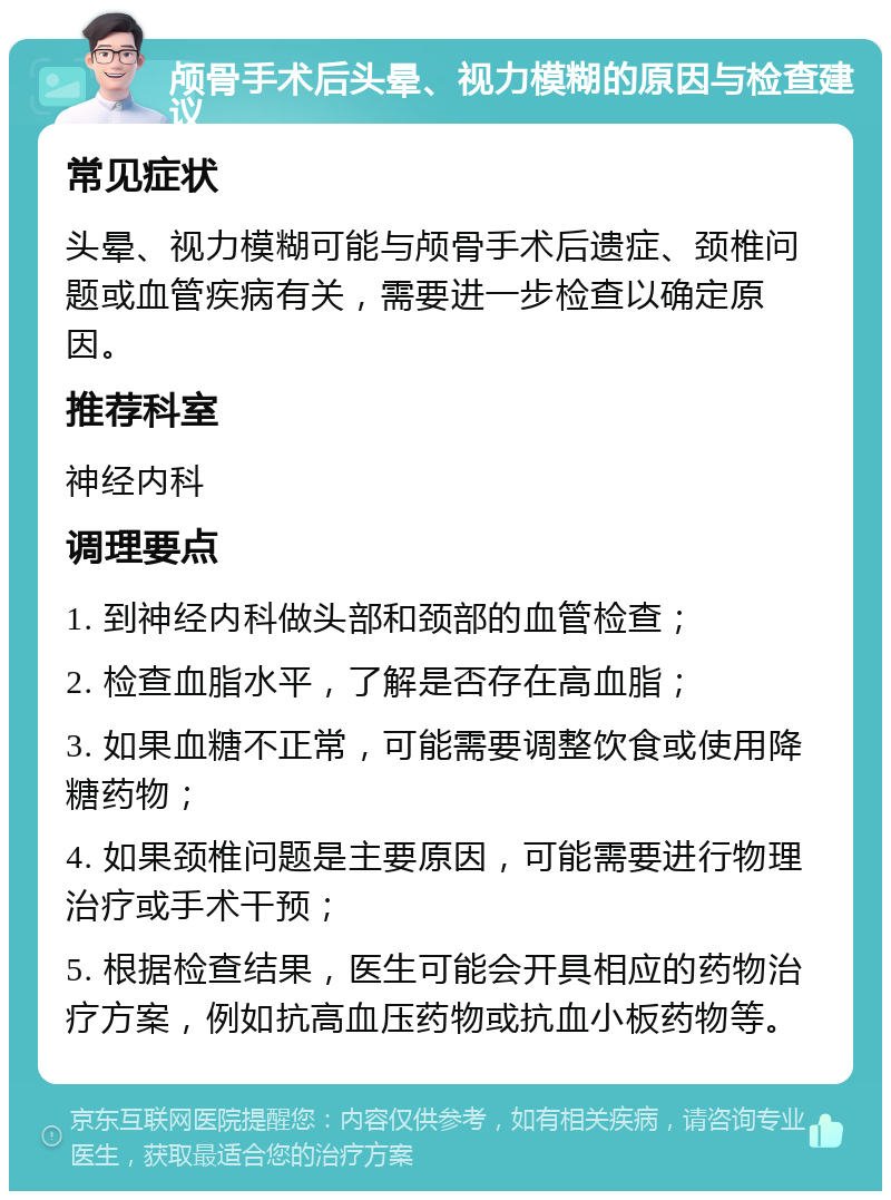 颅骨手术后头晕、视力模糊的原因与检查建议 常见症状 头晕、视力模糊可能与颅骨手术后遗症、颈椎问题或血管疾病有关，需要进一步检查以确定原因。 推荐科室 神经内科 调理要点 1. 到神经内科做头部和颈部的血管检查； 2. 检查血脂水平，了解是否存在高血脂； 3. 如果血糖不正常，可能需要调整饮食或使用降糖药物； 4. 如果颈椎问题是主要原因，可能需要进行物理治疗或手术干预； 5. 根据检查结果，医生可能会开具相应的药物治疗方案，例如抗高血压药物或抗血小板药物等。