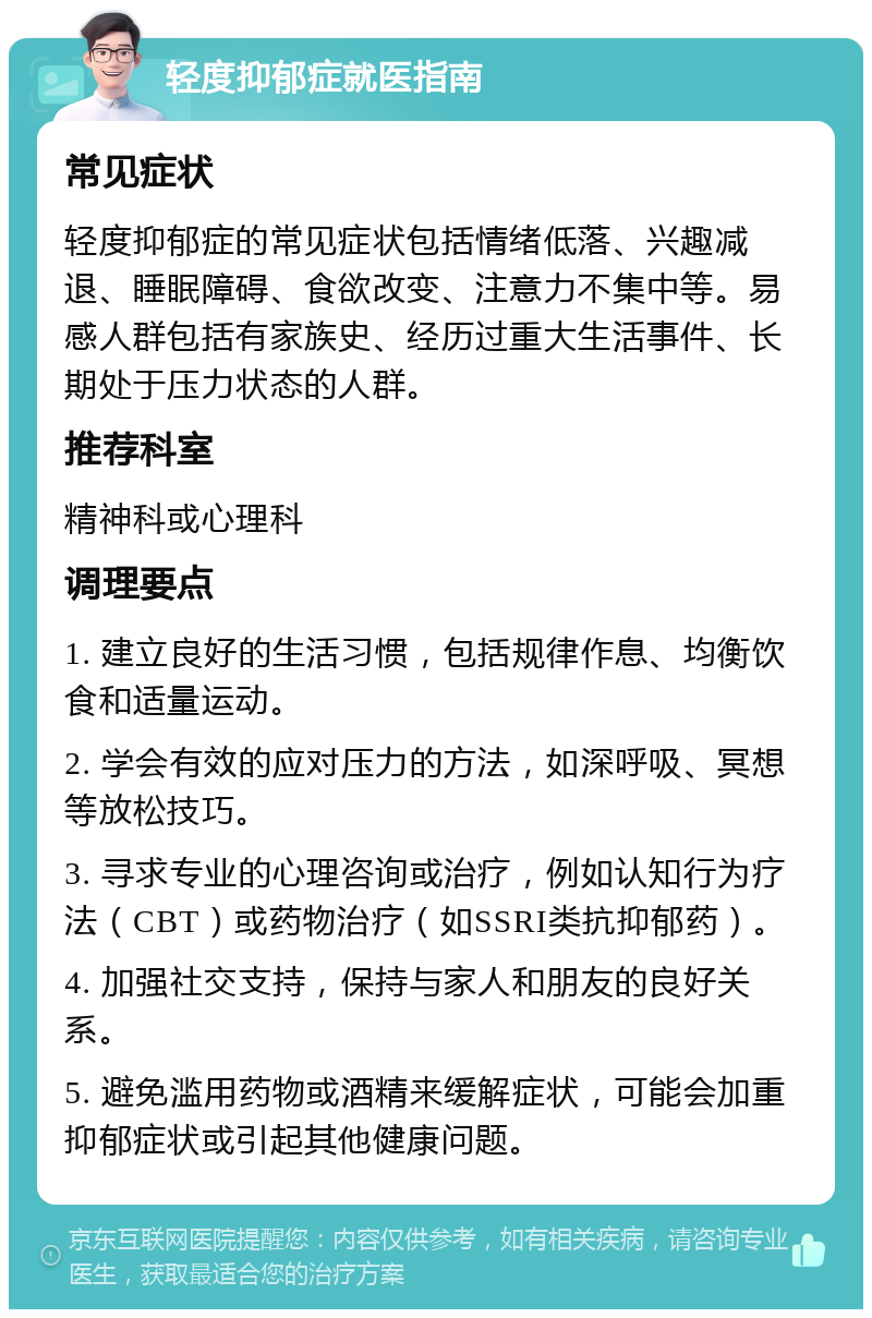 轻度抑郁症就医指南 常见症状 轻度抑郁症的常见症状包括情绪低落、兴趣减退、睡眠障碍、食欲改变、注意力不集中等。易感人群包括有家族史、经历过重大生活事件、长期处于压力状态的人群。 推荐科室 精神科或心理科 调理要点 1. 建立良好的生活习惯，包括规律作息、均衡饮食和适量运动。 2. 学会有效的应对压力的方法，如深呼吸、冥想等放松技巧。 3. 寻求专业的心理咨询或治疗，例如认知行为疗法（CBT）或药物治疗（如SSRI类抗抑郁药）。 4. 加强社交支持，保持与家人和朋友的良好关系。 5. 避免滥用药物或酒精来缓解症状，可能会加重抑郁症状或引起其他健康问题。