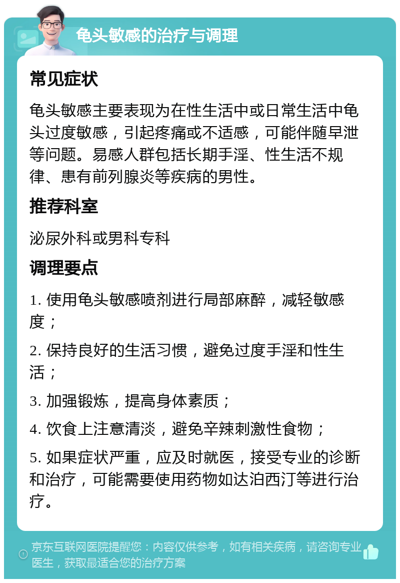 龟头敏感的治疗与调理 常见症状 龟头敏感主要表现为在性生活中或日常生活中龟头过度敏感，引起疼痛或不适感，可能伴随早泄等问题。易感人群包括长期手淫、性生活不规律、患有前列腺炎等疾病的男性。 推荐科室 泌尿外科或男科专科 调理要点 1. 使用龟头敏感喷剂进行局部麻醉，减轻敏感度； 2. 保持良好的生活习惯，避免过度手淫和性生活； 3. 加强锻炼，提高身体素质； 4. 饮食上注意清淡，避免辛辣刺激性食物； 5. 如果症状严重，应及时就医，接受专业的诊断和治疗，可能需要使用药物如达泊西汀等进行治疗。