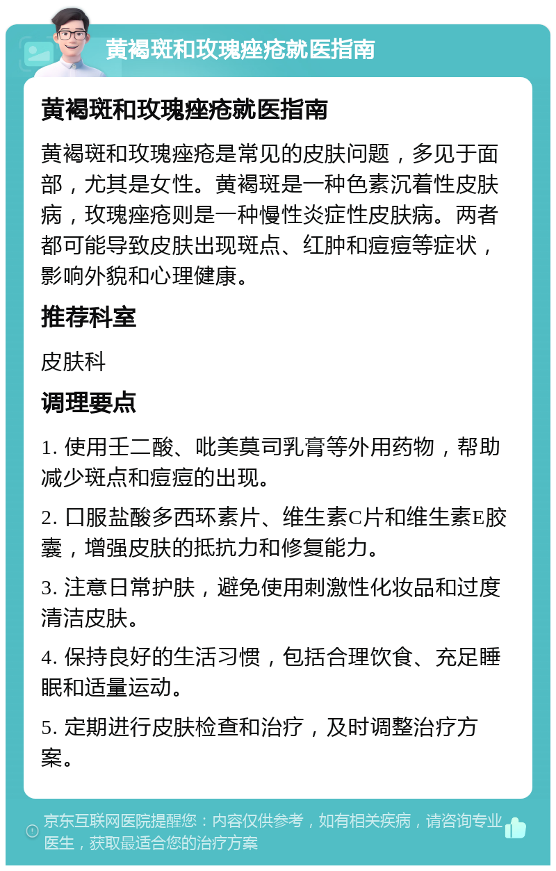 黄褐斑和玫瑰痤疮就医指南 黄褐斑和玫瑰痤疮就医指南 黄褐斑和玫瑰痤疮是常见的皮肤问题，多见于面部，尤其是女性。黄褐斑是一种色素沉着性皮肤病，玫瑰痤疮则是一种慢性炎症性皮肤病。两者都可能导致皮肤出现斑点、红肿和痘痘等症状，影响外貌和心理健康。 推荐科室 皮肤科 调理要点 1. 使用壬二酸、吡美莫司乳膏等外用药物，帮助减少斑点和痘痘的出现。 2. 口服盐酸多西环素片、维生素C片和维生素E胶囊，增强皮肤的抵抗力和修复能力。 3. 注意日常护肤，避免使用刺激性化妆品和过度清洁皮肤。 4. 保持良好的生活习惯，包括合理饮食、充足睡眠和适量运动。 5. 定期进行皮肤检查和治疗，及时调整治疗方案。