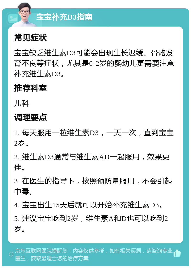 宝宝补充D3指南 常见症状 宝宝缺乏维生素D3可能会出现生长迟缓、骨骼发育不良等症状，尤其是0-2岁的婴幼儿更需要注意补充维生素D3。 推荐科室 儿科 调理要点 1. 每天服用一粒维生素D3，一天一次，直到宝宝2岁。 2. 维生素D3通常与维生素AD一起服用，效果更佳。 3. 在医生的指导下，按照预防量服用，不会引起中毒。 4. 宝宝出生15天后就可以开始补充维生素D3。 5. 建议宝宝吃到2岁，维生素A和D也可以吃到2岁。