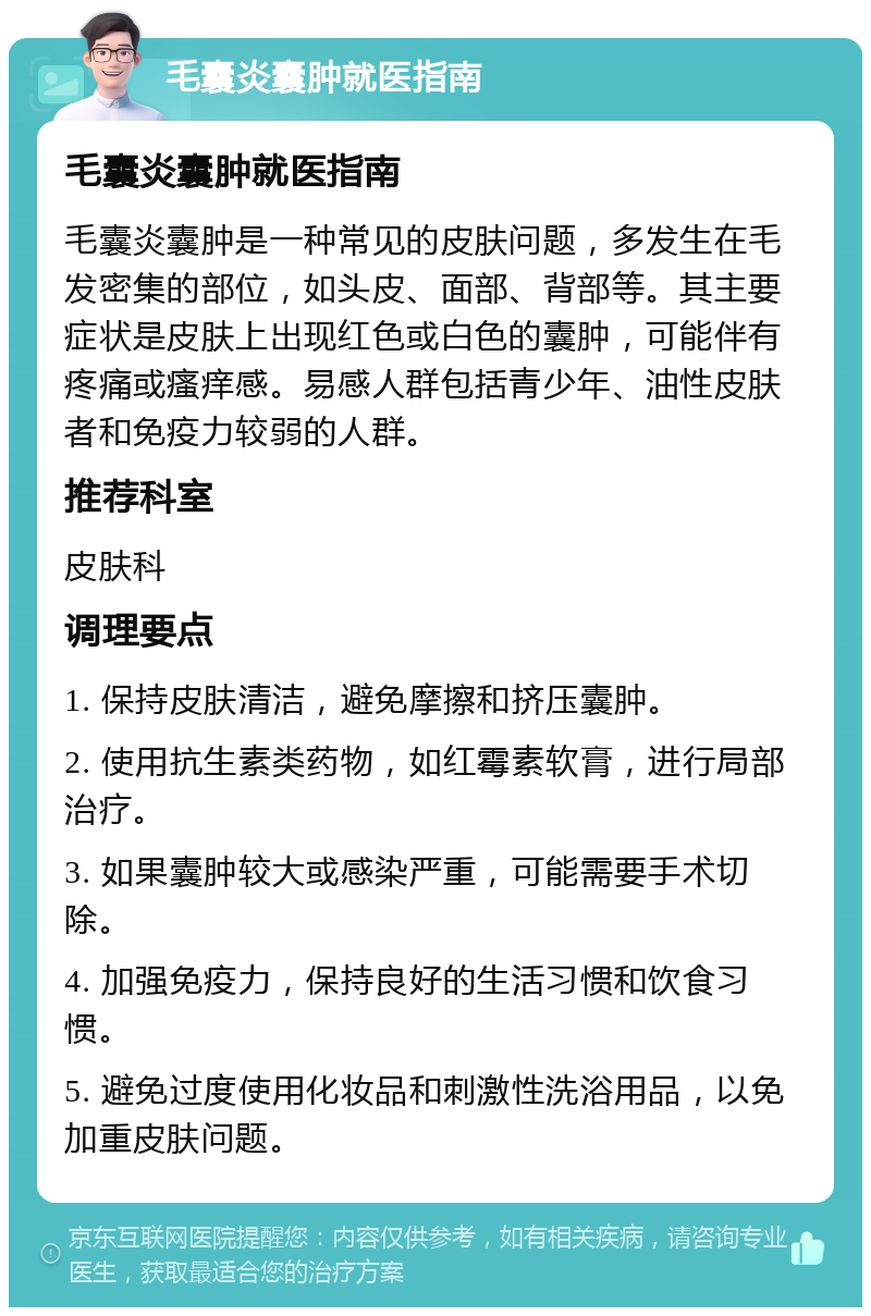 毛囊炎囊肿就医指南 毛囊炎囊肿就医指南 毛囊炎囊肿是一种常见的皮肤问题，多发生在毛发密集的部位，如头皮、面部、背部等。其主要症状是皮肤上出现红色或白色的囊肿，可能伴有疼痛或瘙痒感。易感人群包括青少年、油性皮肤者和免疫力较弱的人群。 推荐科室 皮肤科 调理要点 1. 保持皮肤清洁，避免摩擦和挤压囊肿。 2. 使用抗生素类药物，如红霉素软膏，进行局部治疗。 3. 如果囊肿较大或感染严重，可能需要手术切除。 4. 加强免疫力，保持良好的生活习惯和饮食习惯。 5. 避免过度使用化妆品和刺激性洗浴用品，以免加重皮肤问题。