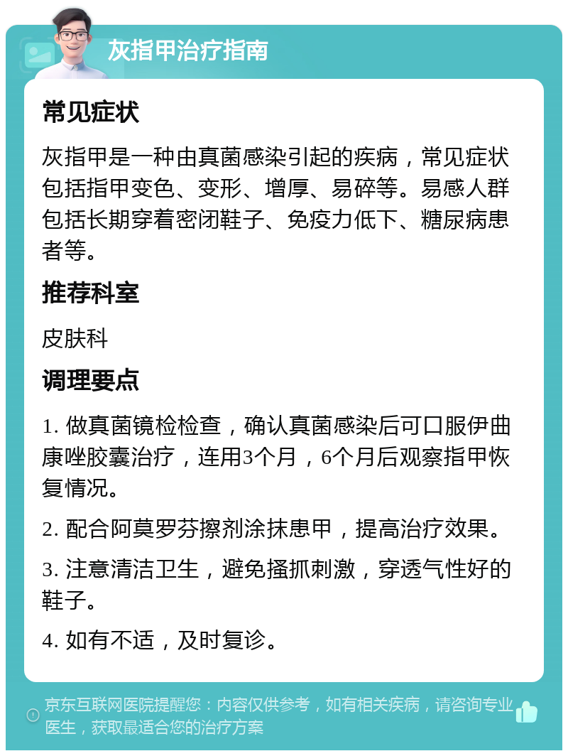 灰指甲治疗指南 常见症状 灰指甲是一种由真菌感染引起的疾病，常见症状包括指甲变色、变形、增厚、易碎等。易感人群包括长期穿着密闭鞋子、免疫力低下、糖尿病患者等。 推荐科室 皮肤科 调理要点 1. 做真菌镜检检查，确认真菌感染后可口服伊曲康唑胶囊治疗，连用3个月，6个月后观察指甲恢复情况。 2. 配合阿莫罗芬擦剂涂抹患甲，提高治疗效果。 3. 注意清洁卫生，避免搔抓刺激，穿透气性好的鞋子。 4. 如有不适，及时复诊。